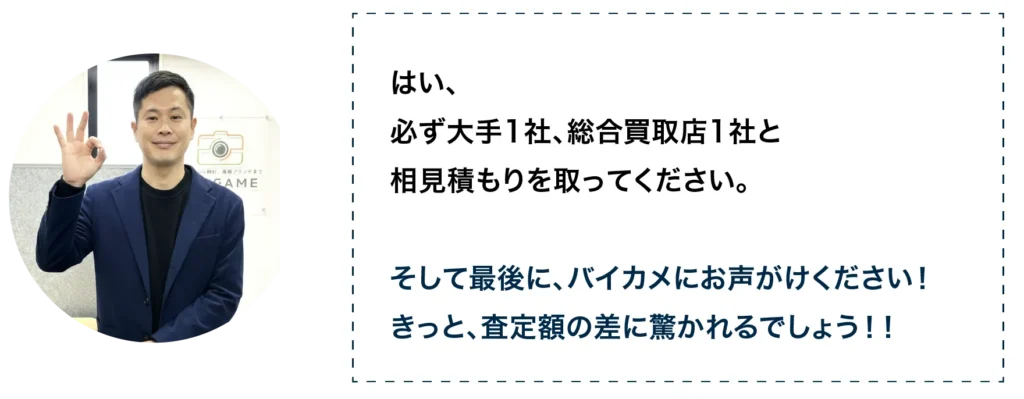 はい、必ず大手1社、総合買取店1社と相見積を取ってください。そして最後に、バイカ目にお声がけください!きっと、査定額の差に驚かれるでしょう。