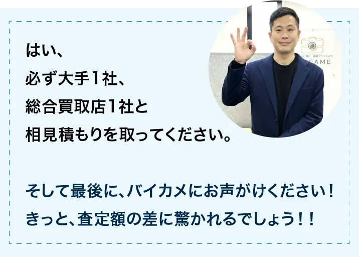 はい、必ず大手1社、総合買取店1社と相見積を取ってください。そして最後に、バイカ目にお声がけください!きっと、査定額の差に驚かれるでしょう。